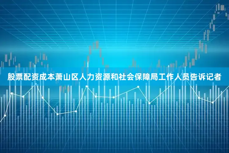 股票配资成本萧山区人力资源和社会保障局工作人员告诉记者