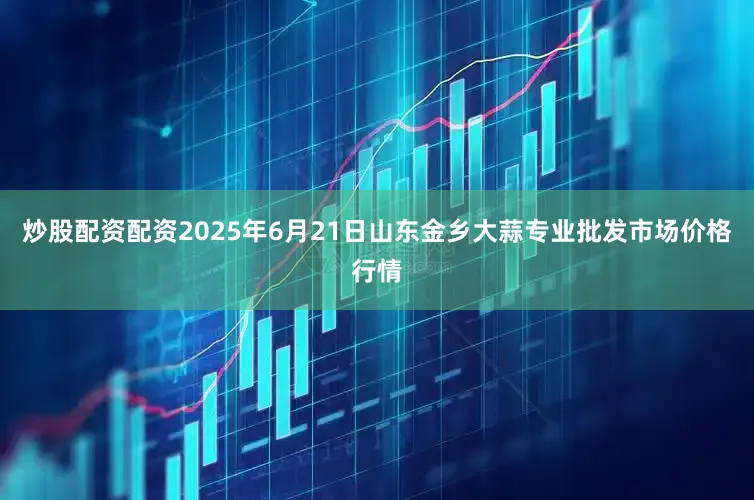 炒股配资配资2025年6月21日山东金乡大蒜专业批发市场价格行情