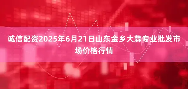 诚信配资2025年6月21日山东金乡大蒜专业批发市场价格行情