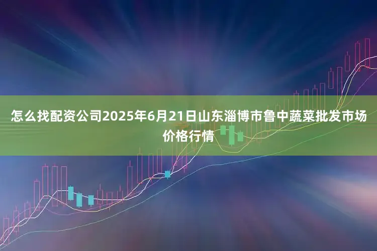 怎么找配资公司2025年6月21日山东淄博市鲁中蔬菜批发市场价格行情