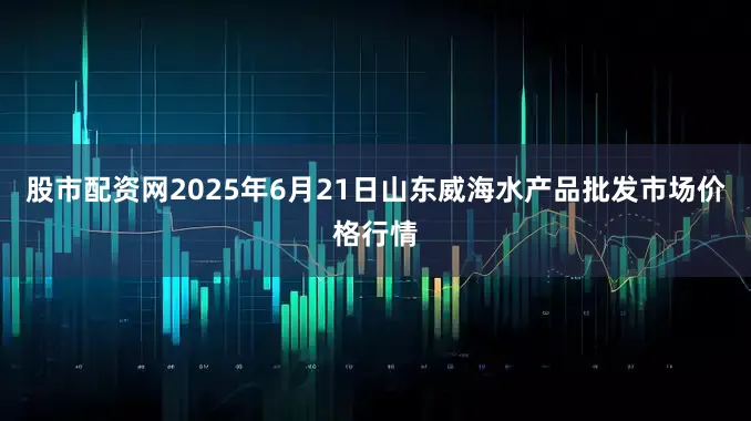 股市配资网2025年6月21日山东威海水产品批发市场价格行情