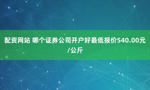 配资网站 哪个证券公司开户好最低报价540.00元/公斤