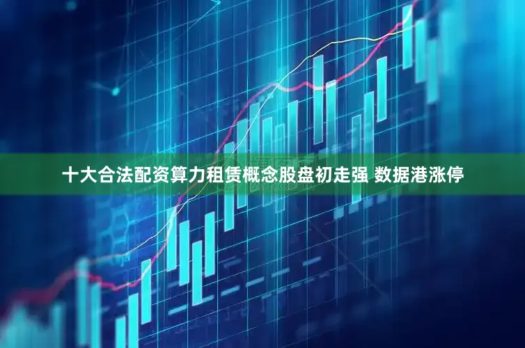 十大合法配资算力租赁概念股盘初走强 数据港涨停