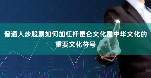 普通人炒股票如何加杠杆昆仑文化是中华文化的重要文化符号