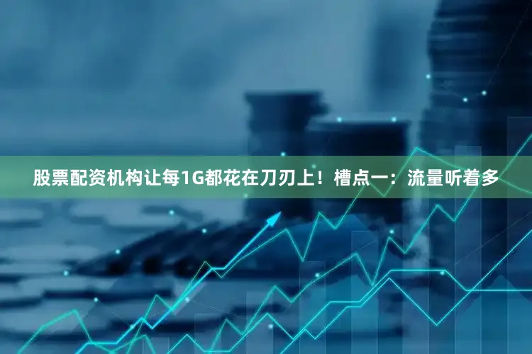 股票配资机构让每1G都花在刀刃上！槽点一：流量听着多