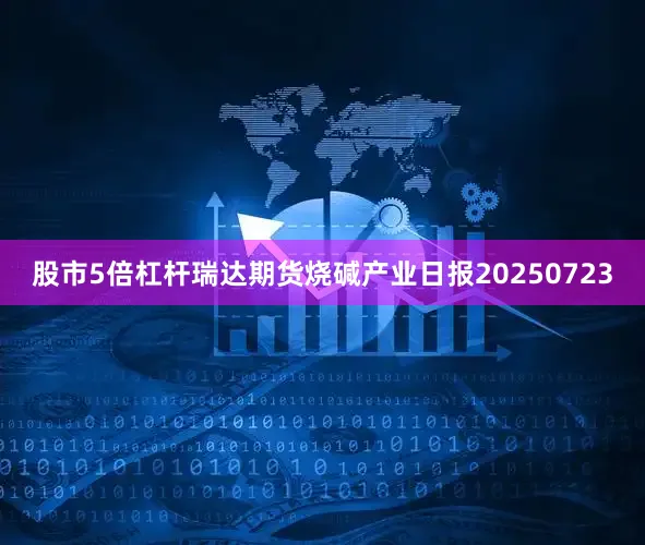 股市5倍杠杆瑞达期货烧碱产业日报20250723