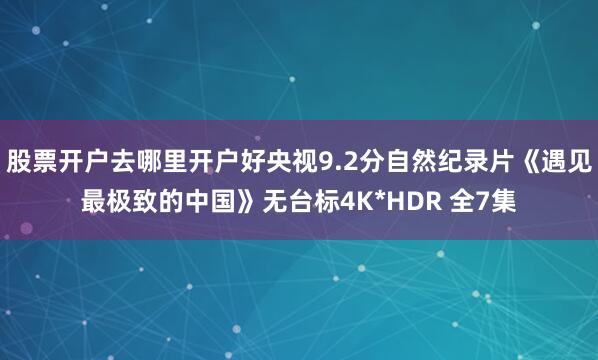 股票开户去哪里开户好央视9.2分自然纪录片《遇见最极致的中国》无台标4K*HDR 全7集