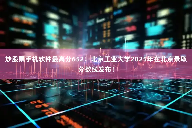 炒股票手机软件最高分652！北京工业大学2025年在北京录取分数线发布！