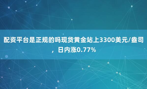 配资平台是正规的吗现货黄金站上3300美元/盎司，日内涨0.77%