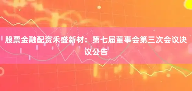 股票金融配资禾盛新材：第七届董事会第三次会议决议公告