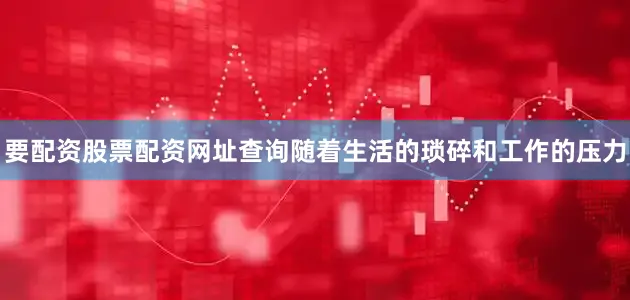 要配资股票配资网址查询随着生活的琐碎和工作的压力