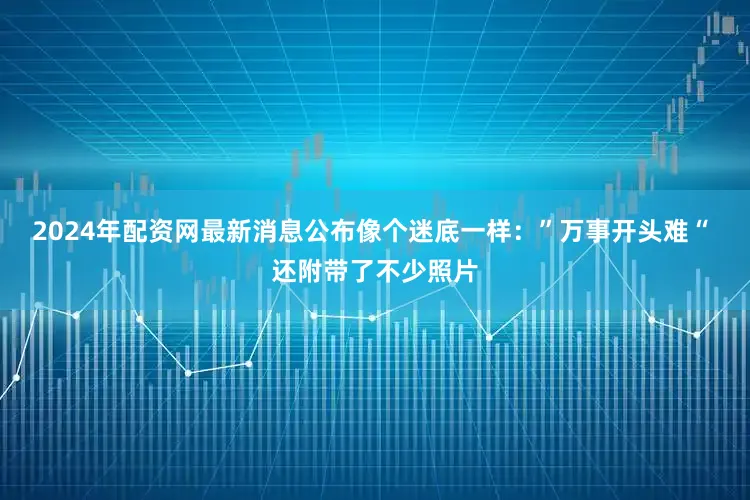 2024年配资网最新消息公布像个迷底一样：”万事开头难“ 还附带了不少照片