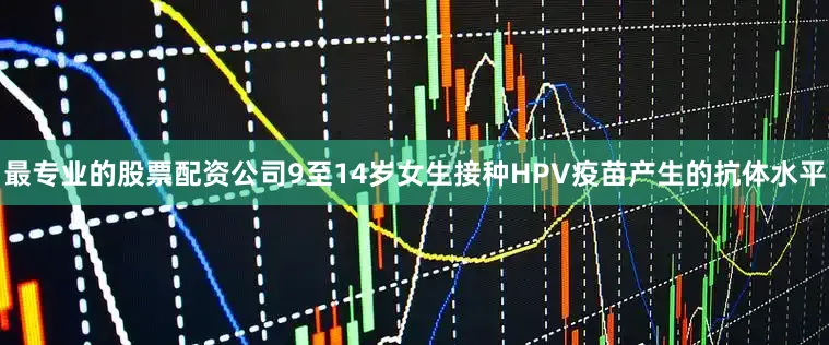 最专业的股票配资公司9至14岁女生接种HPV疫苗产生的抗体水平