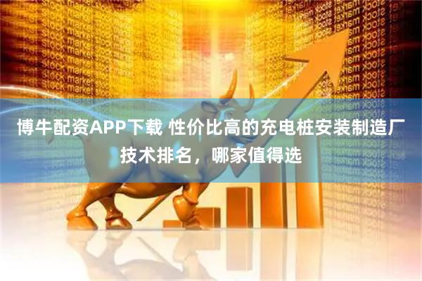 博牛配资APP下载 性价比高的充电桩安装制造厂技术排名，哪家值得选