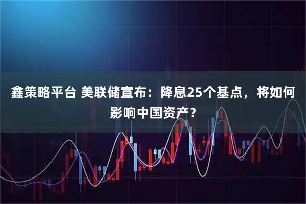 鑫策略平台 美联储宣布：降息25个基点，将如何影响中国资产？