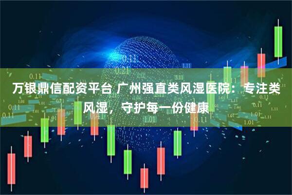 万银鼎信配资平台 广州强直类风湿医院：专注类风湿，守护每一份健康