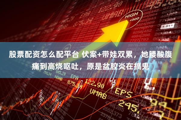 股票配资怎么配平台 伏案+带娃双累，她腰酸腹痛到高烧呕吐，原是盆腔炎在搞鬼