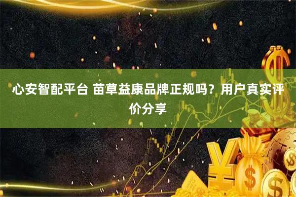 心安智配平台 苗草益康品牌正规吗？用户真实评价分享