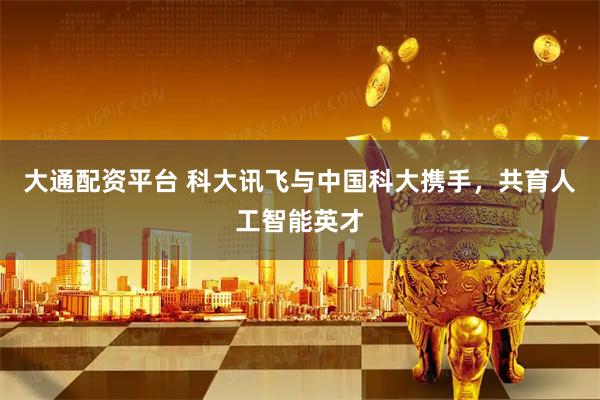 大通配资平台 科大讯飞与中国科大携手，共育人工智能英才