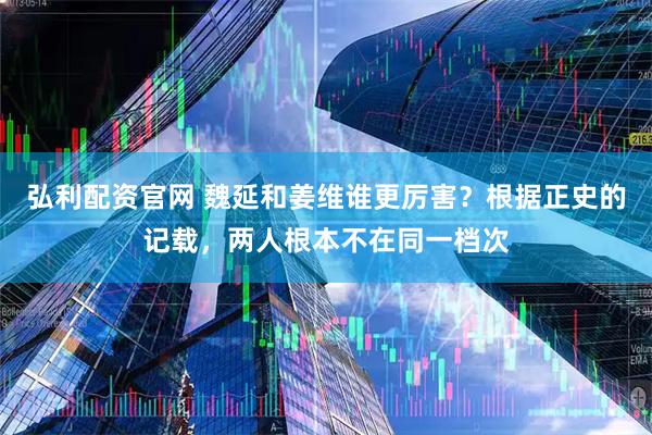弘利配资官网 魏延和姜维谁更厉害？根据正史的记载，两人根本不在同一档次