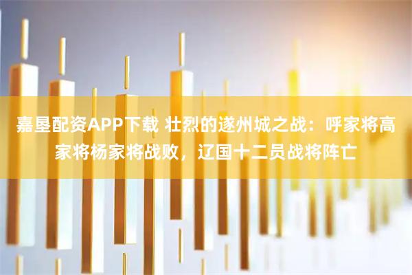 嘉垦配资APP下载 壮烈的遂州城之战：呼家将高家将杨家将战败，辽国十二员战将阵亡