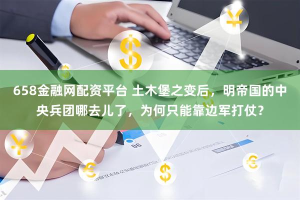 658金融网配资平台 土木堡之变后，明帝国的中央兵团哪去儿了，为何只能靠边军打仗？