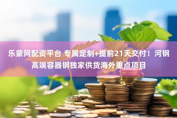 乐蒙网配资平台 专属定制+提前21天交付！河钢高端容器钢独家供货海外重点项目