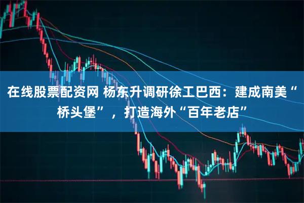 在线股票配资网 杨东升调研徐工巴西：建成南美“桥头堡” ，打造海外“百年老店”