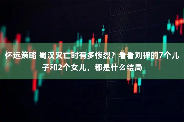 怀远策略 蜀汉灭亡时有多惨烈？看看刘禅的7个儿子和2个女儿，都是什么结局