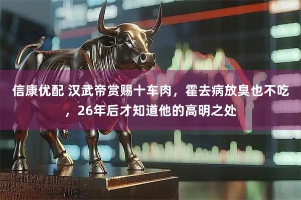 信康优配 汉武帝赏赐十车肉，霍去病放臭也不吃，26年后才知道他的高明之处