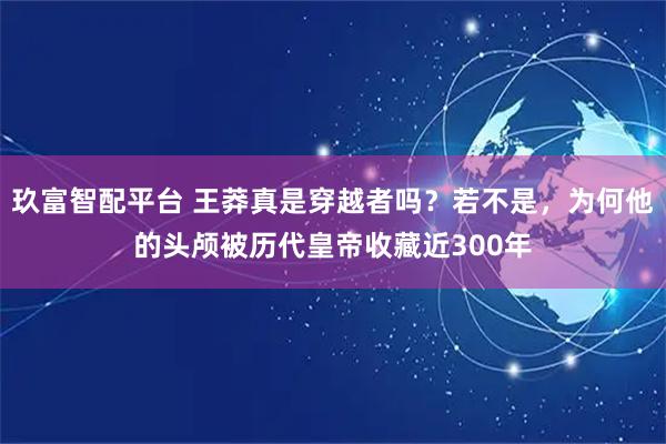 玖富智配平台 王莽真是穿越者吗？若不是，为何他的头颅被历代皇帝收藏近300年
