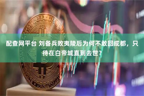 配查网平台 刘备兵败夷陵后为何不敢回成都，只待在白帝城直到去世？