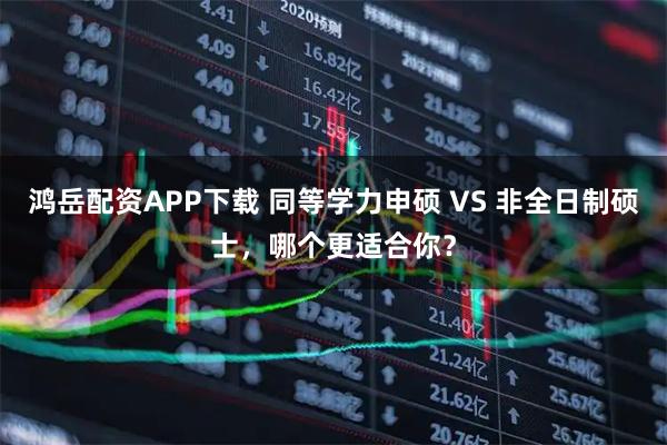 鸿岳配资APP下载 同等学力申硕 VS 非全日制硕士，哪个更适合你？