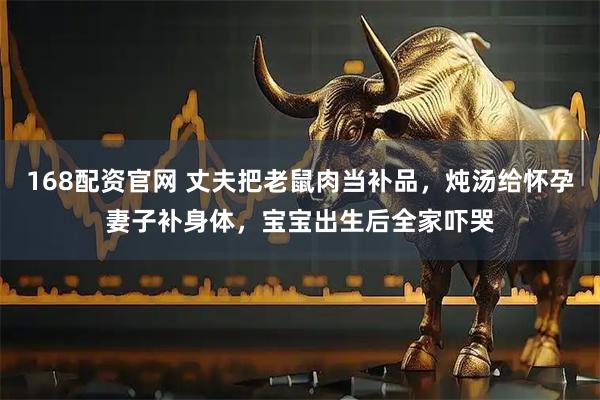 168配资官网 丈夫把老鼠肉当补品，炖汤给怀孕妻子补身体，宝宝出生后全家吓哭