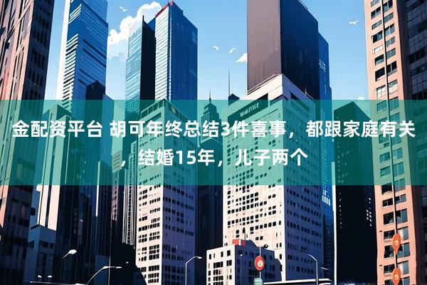 金配资平台 胡可年终总结3件喜事，都跟家庭有关，结婚15年，儿子两个