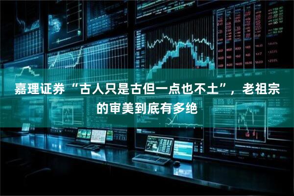 嘉理证券 “古人只是古但一点也不土”，老祖宗的审美到底有多绝
