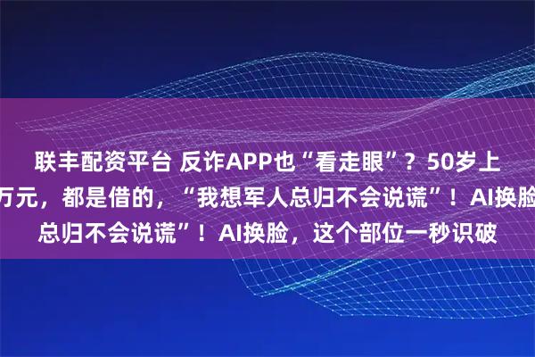 联丰配资平台 反诈APP也“看走眼”？50岁上海女子1个月被骗80万元，都是借的，“我想军人总归不会说谎”！AI换脸，这个部位一秒识破
