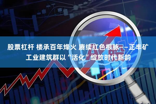 股票杠杆 楼承百年烽火 赓续红色根脉——正丰矿工业建筑群以“活化”绽放时代新韵